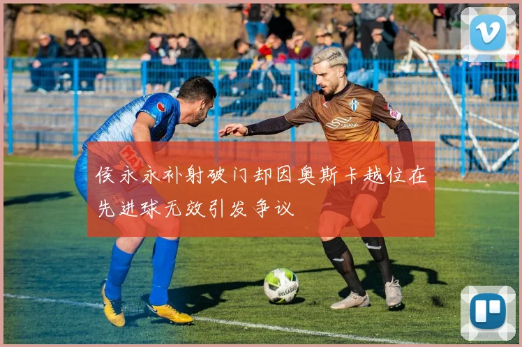 侯永永补射破门却因奥斯卡越位在先进球无效引发争议