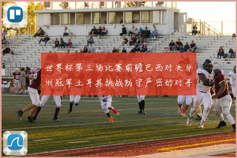 世界杯第三场比赛前瞻巴西对决非洲冠军土耳其挑战防守严密的对手