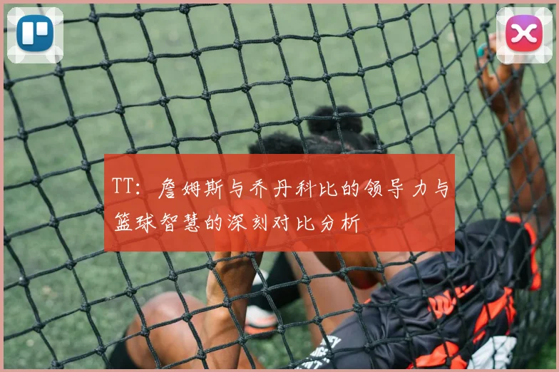 TT：詹姆斯与乔丹科比的领导力与篮球智慧的深刻对比分析