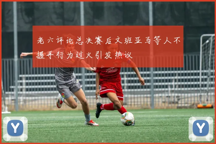 老六评论总决赛后文班亚马等人不握手行为过火引发热议
