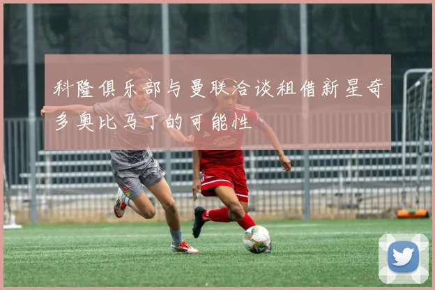 科隆俱乐部与曼联洽谈租借新星奇多奥比马丁的可能性