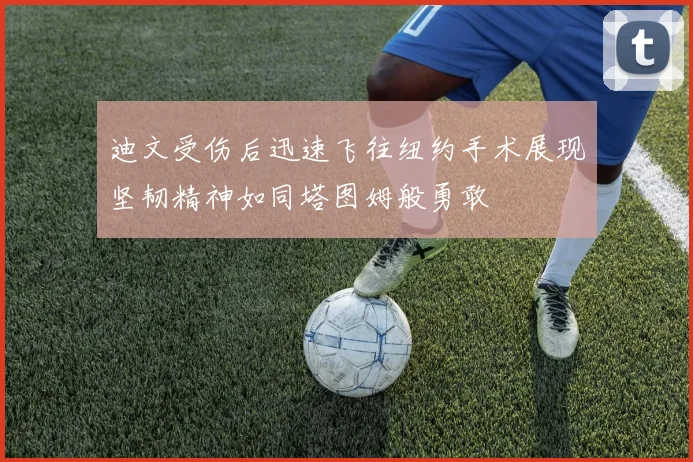 迪文受伤后迅速飞往纽约手术展现坚韧精神如同塔图姆般勇敢