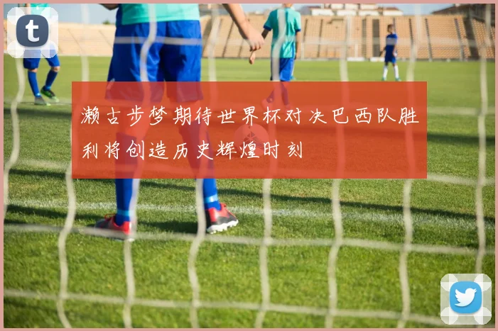 濑古步梦期待世界杯对决巴西队胜利将创造历史辉煌时刻