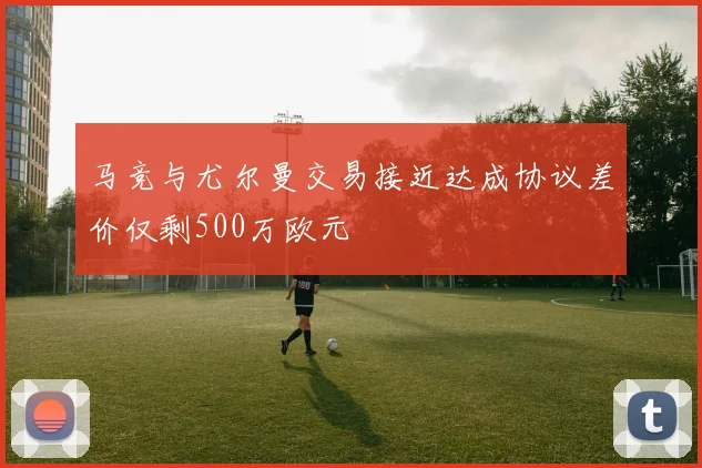 马竞与尤尔曼交易接近达成协议差价仅剩500万欧元