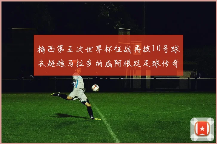 梅西第五次世界杯征战再披10号球衣超越马拉多纳成阿根廷足球传奇