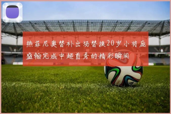 热菲尼奥替补出场替换20岁小将庞盛翰完成中超首秀的精彩瞬间