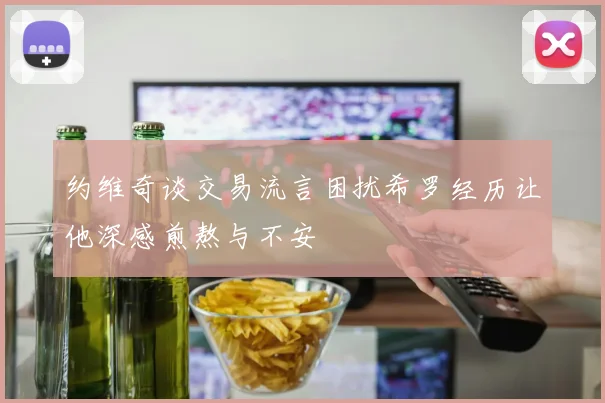 约维奇谈交易流言困扰希罗经历让他深感煎熬与不安