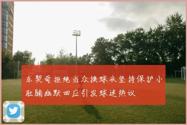 东契奇拒绝当众换球衣坚持保护小肚腩幽默回应引发球迷热议