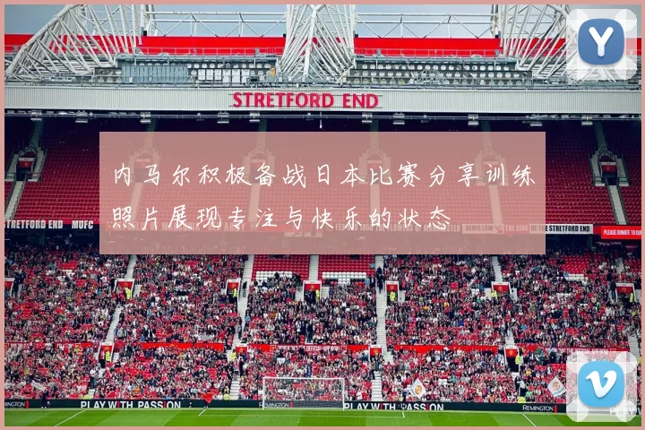 内马尔积极备战日本比赛分享训练照片展现专注与快乐的状态