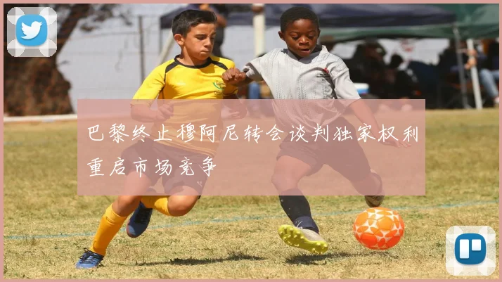 巴黎终止穆阿尼转会谈判独家权利重启市场竞争