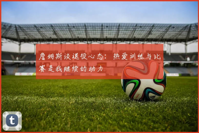 詹姆斯谈退役心态：热爱训练与比赛是我继续的动力