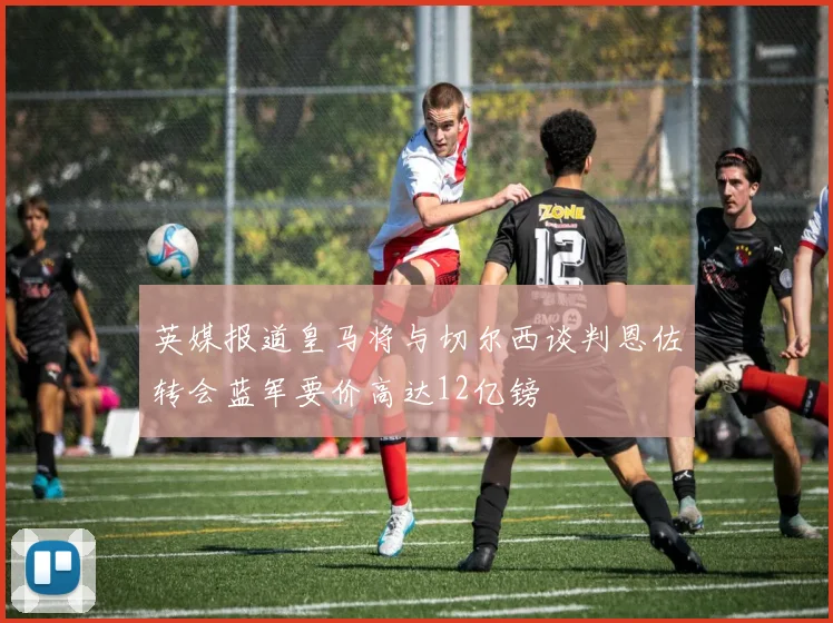英媒报道皇马将与切尔西谈判恩佐转会蓝军要价高达12亿镑